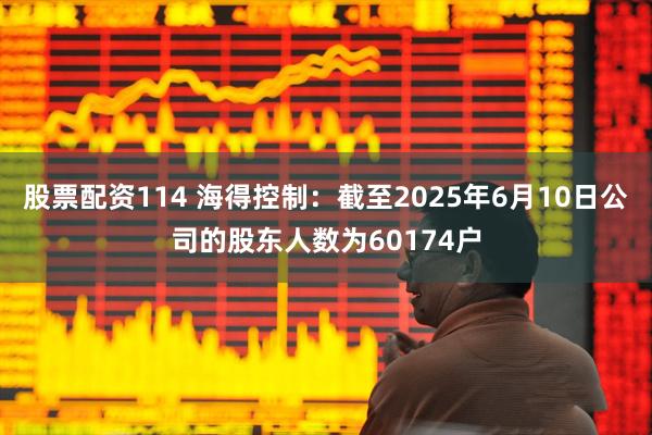 股票配资114 海得控制：截至2025年6月10日公司的股东人数为60174户
