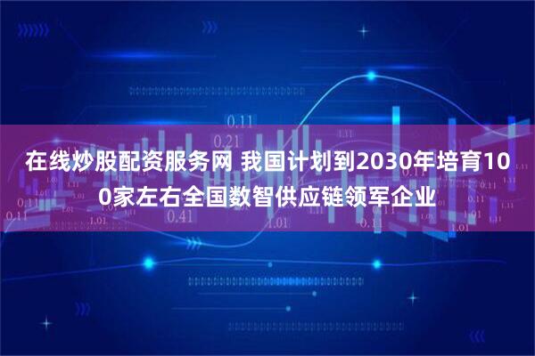 在线炒股配资服务网 我国计划到2030年培育100家左右全国数智供应链领军企业