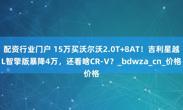 配资行业门户 15万买沃尔沃2.0T+8AT！吉利星越L智擎版暴降4万，还看啥CR-V？_bdwza_cn_价格