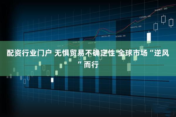 配资行业门户 无惧贸易不确定性 全球市场“逆风”而行