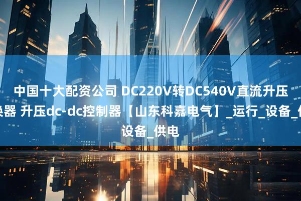 中国十大配资公司 DC220V转DC540V直流升压变换器 升压dc-dc控制器【山东科嘉电气】_运行_设备_供电