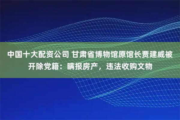 中国十大配资公司 甘肃省博物馆原馆长贾建威被开除党籍：瞒报房产，违法收购文物