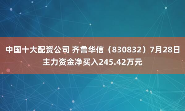 中国十大配资公司 齐鲁华信(830832)7月28日主力资金净买入245.42万元