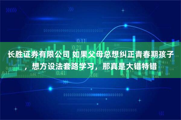 长胜证券有限公司 如果父母总想纠正青春期孩子，想方设法套路学习，那真是大错特错