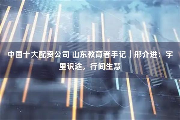 中国十大配资公司 山东教育者手记|邢介进:字里识途,行间生慧