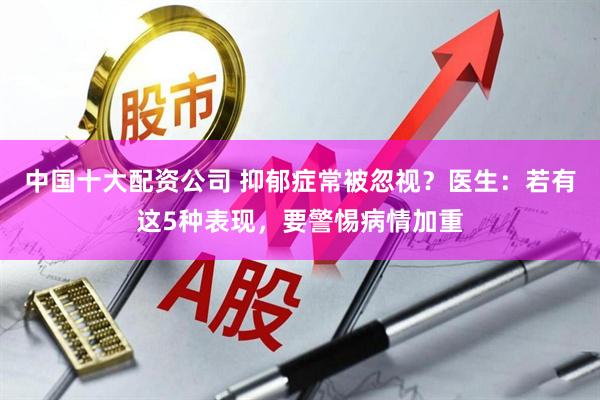 中国十大配资公司 抑郁症常被忽视?医生:若有这5种表现,要警惕病情加重