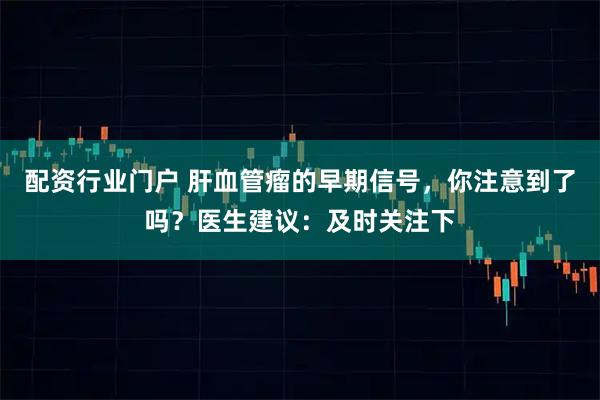 配资行业门户 肝血管瘤的早期信号，你注意到了吗？医生建议：及时关注下