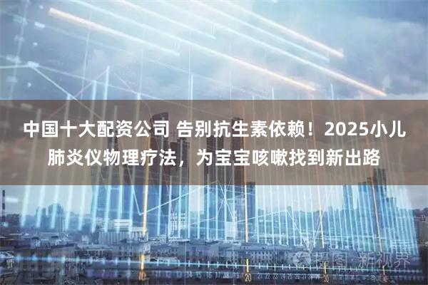 中国十大配资公司 告别抗生素依赖!2025小儿肺炎仪物理疗法,为宝宝咳嗽找到新出路