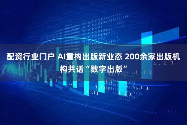 配资行业门户 AI重构出版新业态 200余家出版机构共话“数字出版”