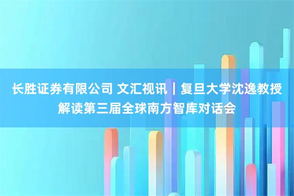长胜证券有限公司 文汇视讯｜复旦大学沈逸教授解读第三届全球南方智库对话会